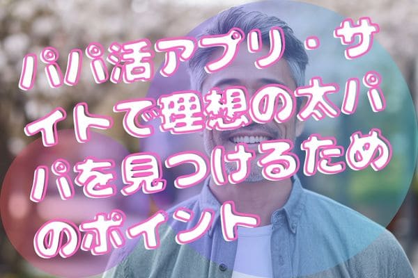 パパ活アプリ・サイトで理想の太パパを見つけるためのポイント